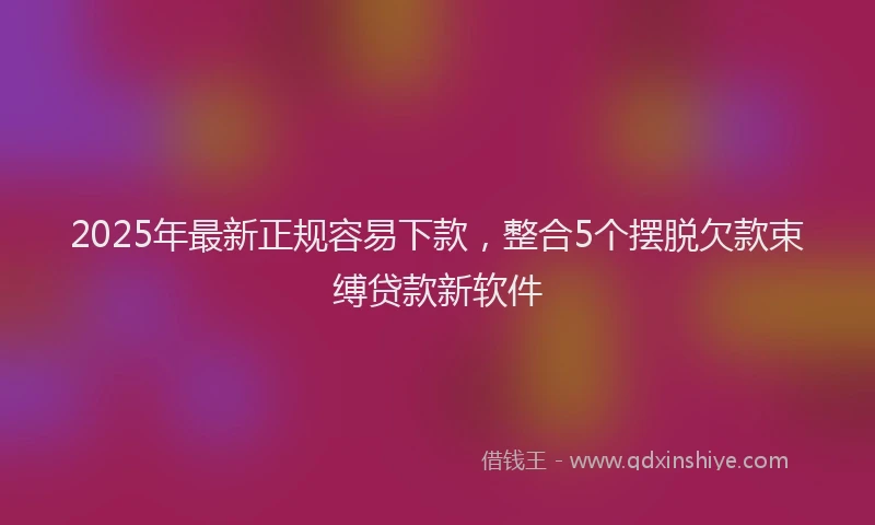 2025年最新正规容易下款，整合5个摆脱欠款束缚贷款新软件