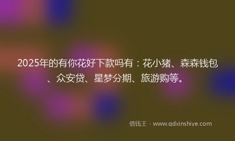 2025年的有你花好下款吗有：花小猪、森森钱包、众安贷、星梦分期、旅游购等。