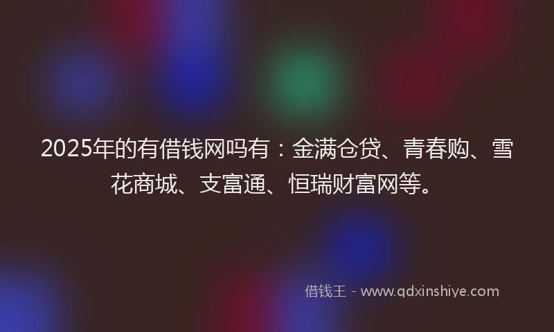 2025年的有借钱网吗有：金满仓贷、青春购、雪花商城、支富通、恒瑞财富网等。