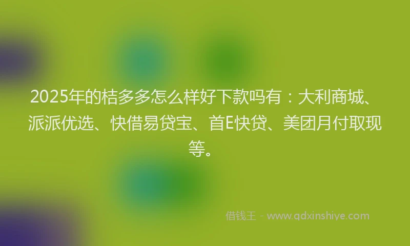 2025年的桔多多怎么样好下款吗有：大利商城、派派优选、快借易贷宝、首E快贷、美团月付取现等。