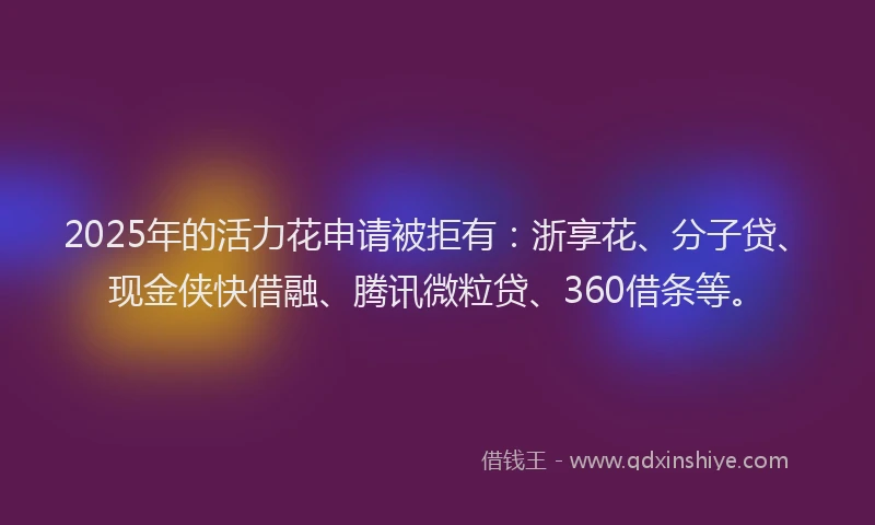 2025年的活力花申请被拒有：浙享花、分子贷、现金侠快借融、腾讯微粒贷、360借条等。