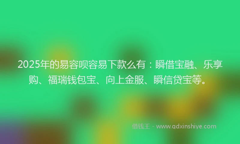 2025年的易容呗容易下款么有：瞬借宝融、乐享购、福瑞钱包宝、向上金服、瞬信贷宝等。