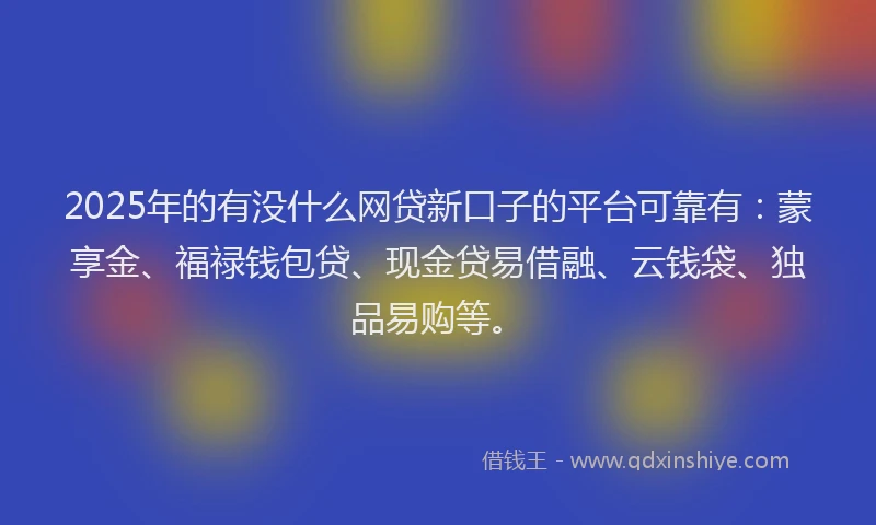 2025年的有没什么网贷新口子的平台可靠有：蒙享金、福禄钱包贷、现金贷易借融、云钱袋、独品易购等。