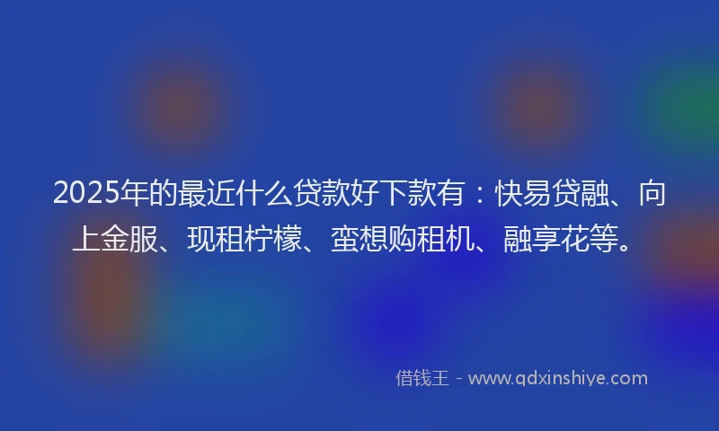 2025年的最近什么贷款好下款有：快易贷融、向上金服、现租柠檬、蛮想购租机、融享花等。