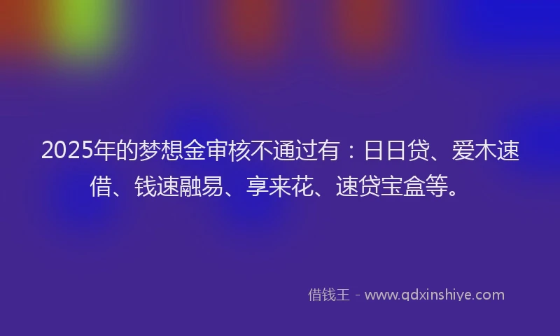 2025年的梦想金审核不通过有：日日贷、爱木速借、钱速融易、享来花、速贷宝盒等。