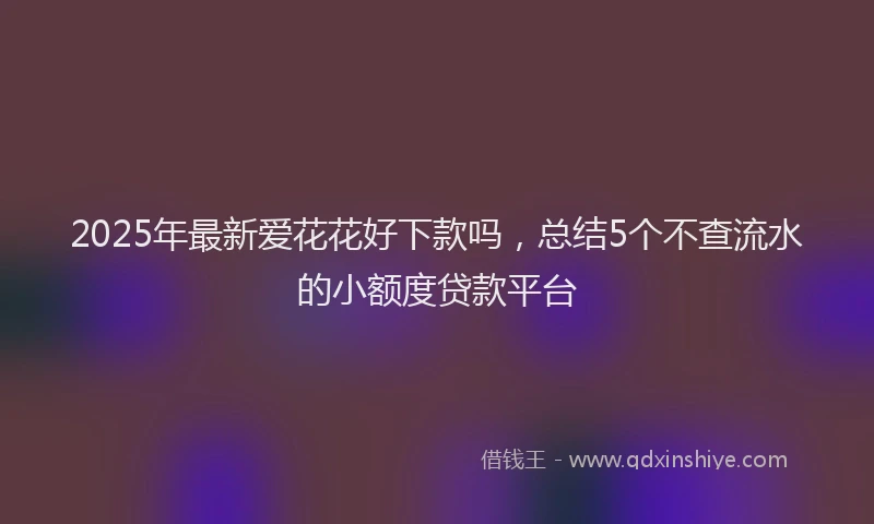 2025年最新爱花花好下款吗，总结5个不查流水的小额度贷款平台