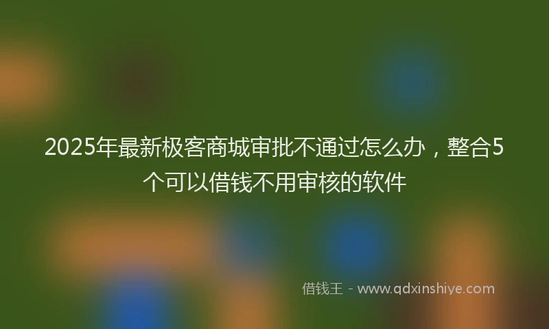 2025年最新极客商城审批不通过怎么办，整合5个可以借钱不用审核的软件