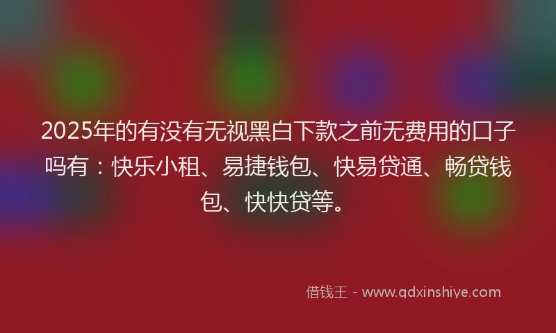 2025年的有没有无视黑白下款之前无费用的口子吗有：快乐小租、易捷钱包、快易贷通、畅贷钱包、快快贷等。