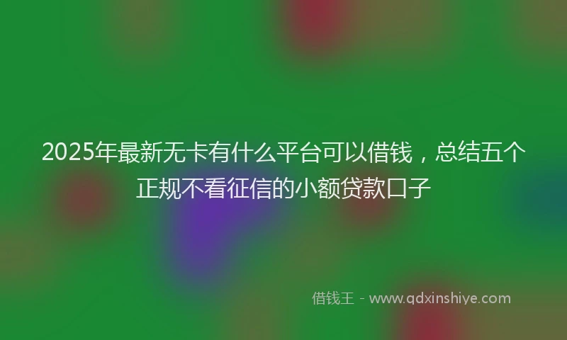 2025年最新无卡有什么平台可以借钱，总结五个正规不看征信的小额贷款口子