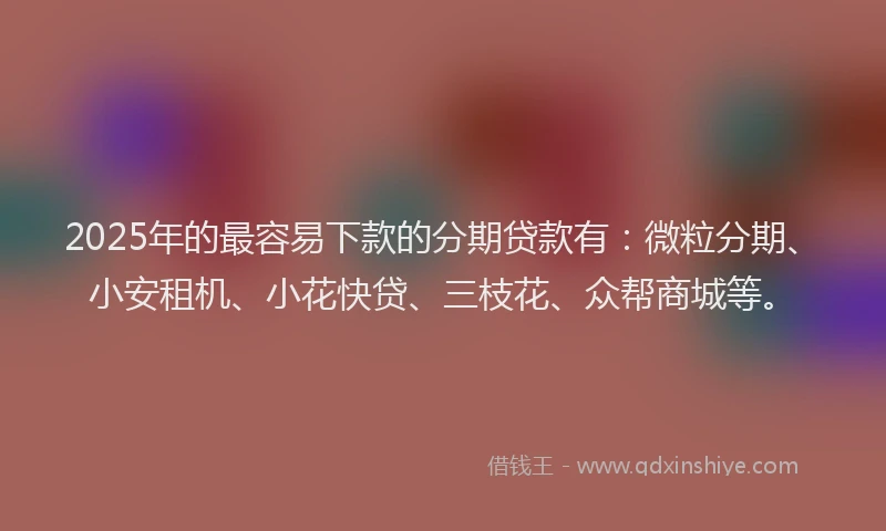 2025年的最容易下款的分期贷款有：微粒分期、小安租机、小花快贷、三枝花、众帮商城等。
