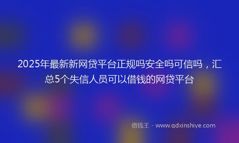 2025年最新新网贷平台正规吗安全吗可信吗，汇总5个失信人员可以借钱的网贷平台