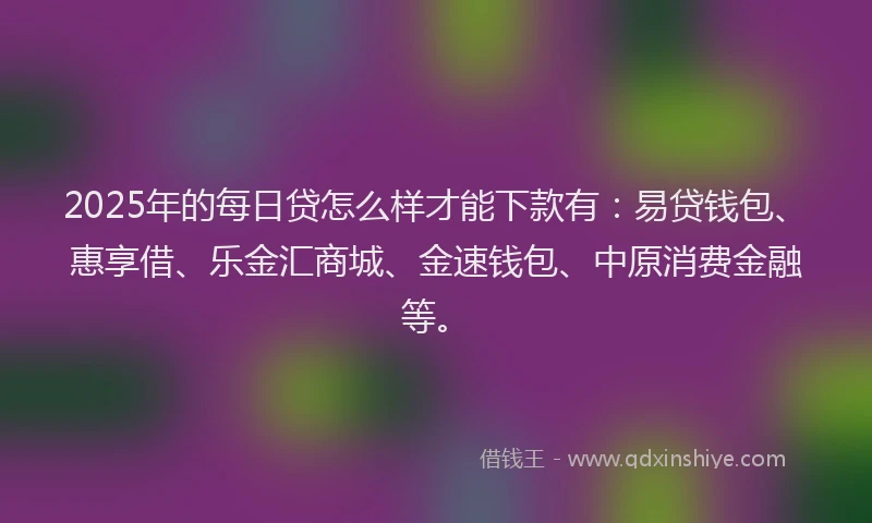 2025年的每日贷怎么样才能下款有：易贷钱包、惠享借、乐金汇商城、金速钱包、中原消费金融等。