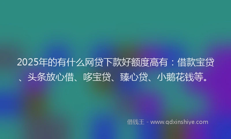 2025年的有什么网贷下款好额度高有：借款宝贷、头条放心借、哆宝贷、臻心贷、小鹅花钱等。
