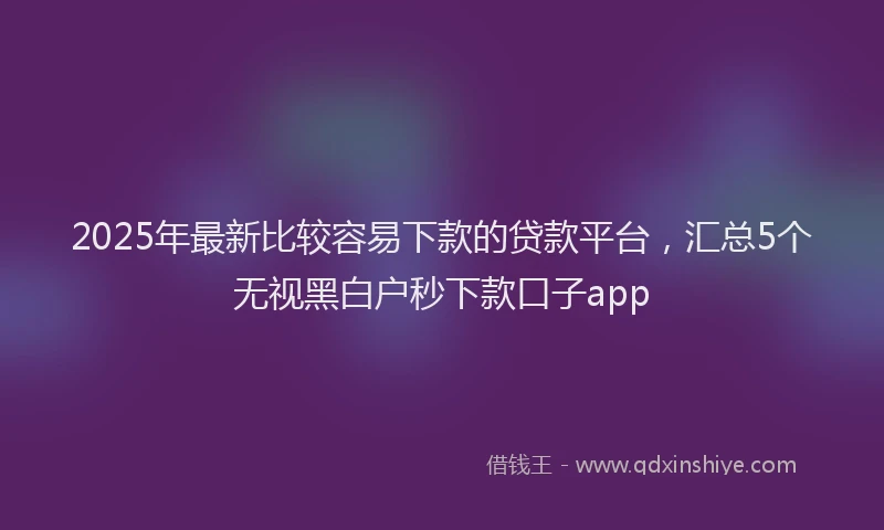 2025年最新比较容易下款的贷款平台，汇总5个无视黑白户秒下款口子app
