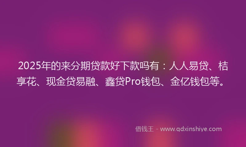 2025年的来分期贷款好下款吗有：人人易贷、桔享花、现金贷易融、鑫贷Pro钱包、金亿钱包等。