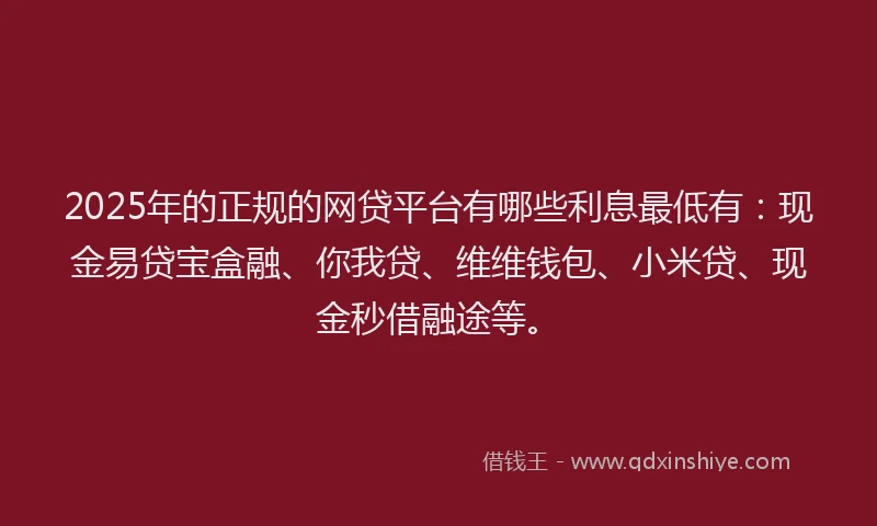 2025年的正规的网贷平台有哪些利息最低有：现金易贷宝盒融、你我贷、维维钱包、小米贷、现金秒借融途等。