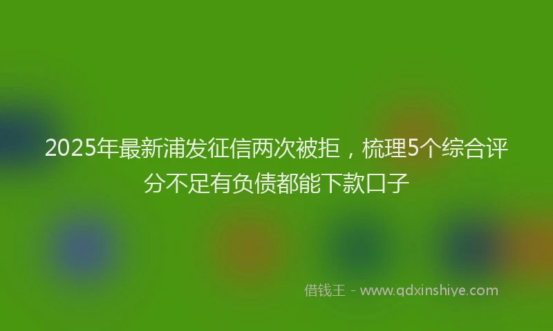 2025年最新浦发征信两次被拒，梳理5个综合评分不足有负债都能下款口子
