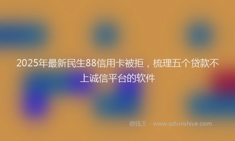 2025年最新民生88信用卡被拒，梳理五个贷款不上诚信平台的软件