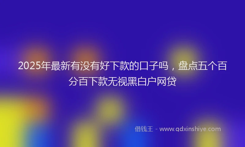 2025年最新有没有好下款的口子吗，盘点五个百分百下款无视黑白户网贷