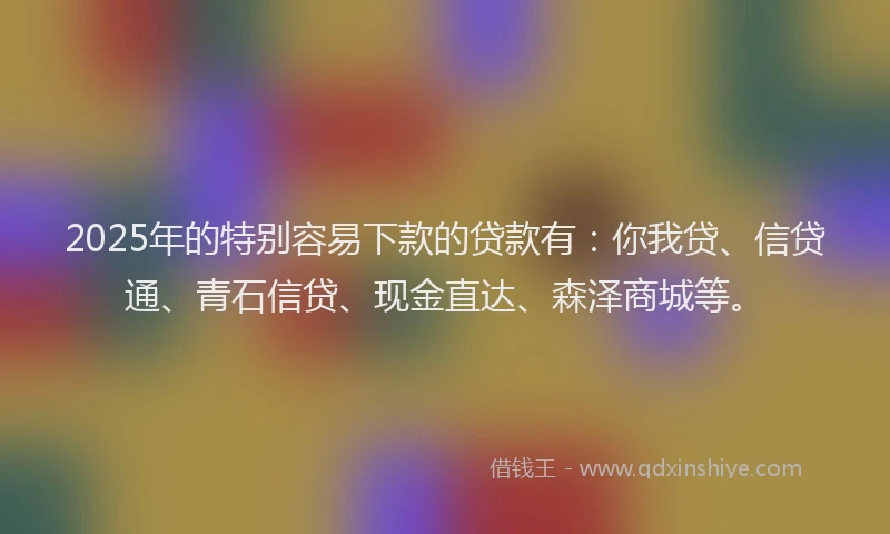 2025年的特别容易下款的贷款有：你我贷、信贷通、青石信贷、现金直达、森泽商城等。