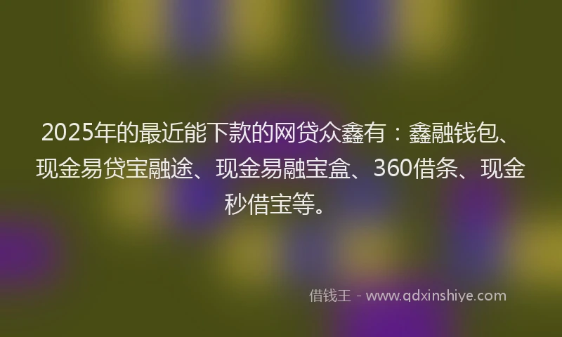 2025年的最近能下款的网贷众鑫有：鑫融钱包、现金易贷宝融途、现金易融宝盒、360借条、现金秒借宝等。