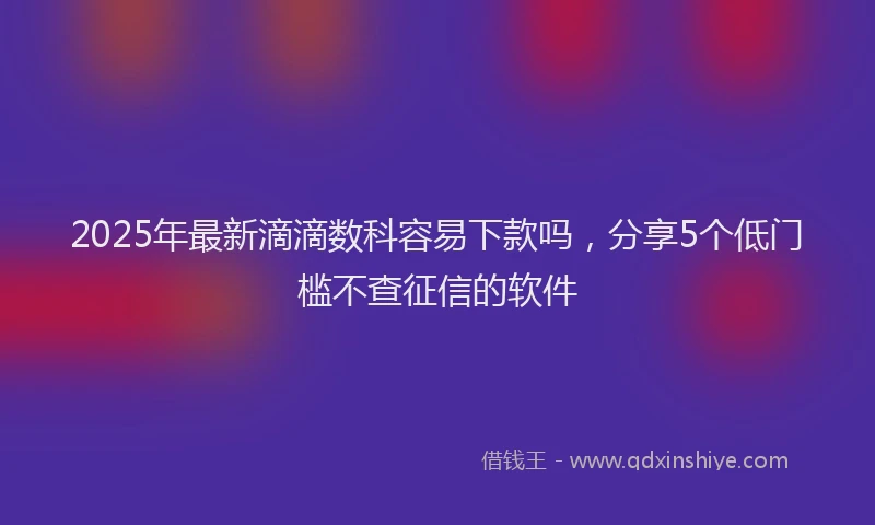 2025年最新滴滴数科容易下款吗，分享5个低门槛不查征信的软件