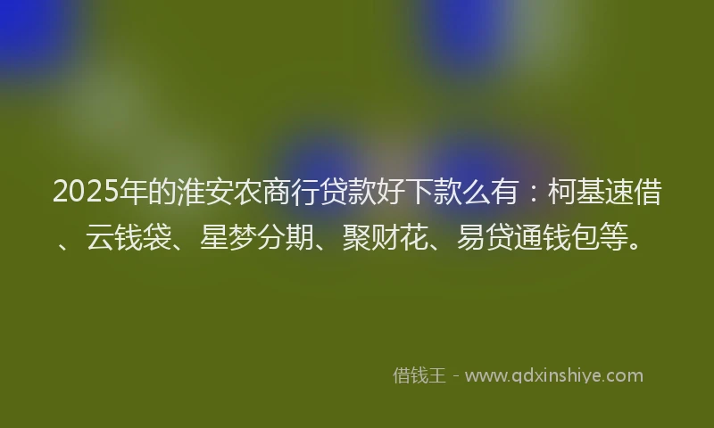 2025年的淮安农商行贷款好下款么有：柯基速借、云钱袋、星梦分期、聚财花、易贷通钱包等。