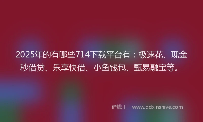 2025年的有哪些714下载平台有：极速花、现金秒借贷、乐享快借、小鱼钱包、甄易融宝等。