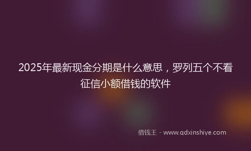 2025年最新现金分期是什么意思，罗列五个不看征信小额借钱的软件