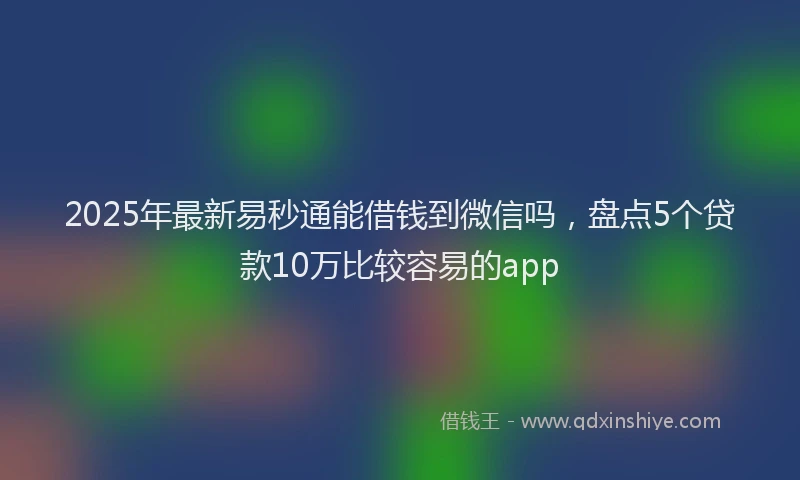 2025年最新易秒通能借钱到微信吗，盘点5个贷款10万比较容易的app