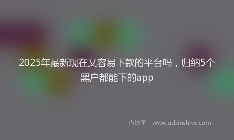 2025年最新现在又容易下款的平台吗，归纳5个黑户都能下的app