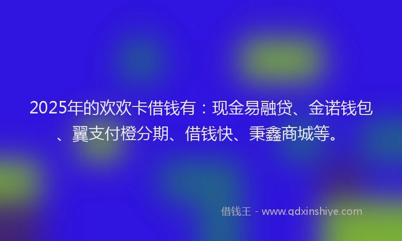 2025年的欢欢卡借钱有：现金易融贷、金诺钱包、翼支付橙分期、借钱快、秉鑫商城等。