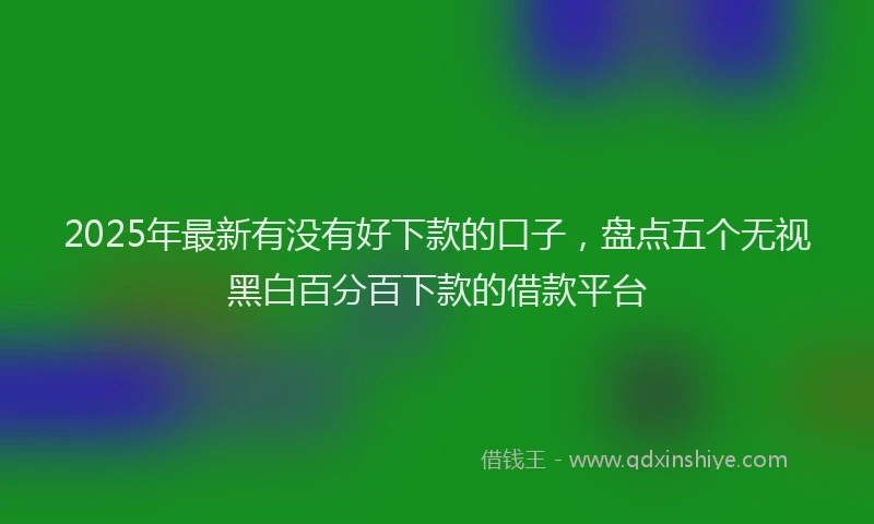 2025年最新有没有好下款的口子，盘点五个无视黑白百分百下款的借款平台