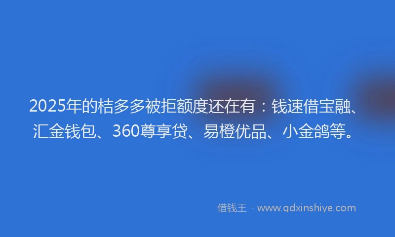 2025年的桔多多被拒额度还在有：钱速借宝融、汇金钱包、360尊享贷、易橙优品、小金鸽等。