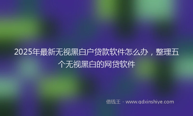 2025年最新无视黑白户贷款软件怎么办，整理五个无视黑白的网贷软件