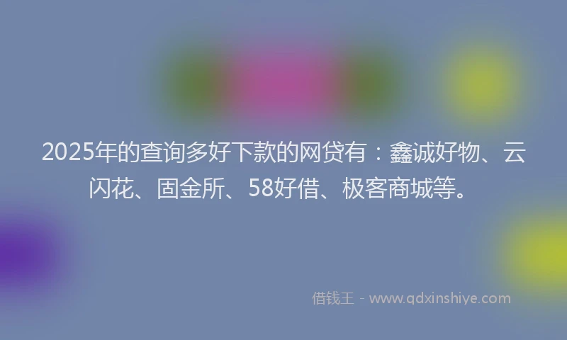 2025年的查询多好下款的网贷有：鑫诚好物、云闪花、固金所、58好借、极客商城等。