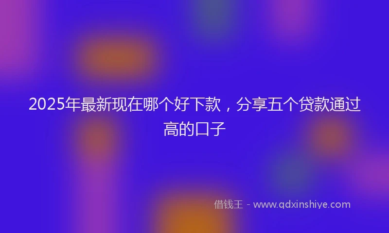 2025年最新现在哪个好下款，分享五个贷款通过高的口子