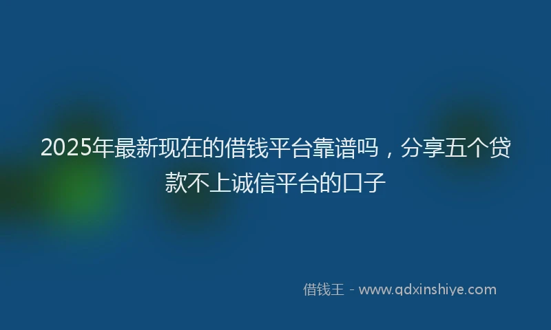 2025年最新现在的借钱平台靠谱吗，分享五个贷款不上诚信平台的口子