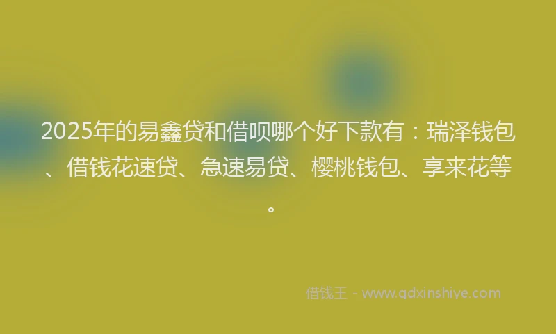 2025年的易鑫贷和借呗哪个好下款有：瑞泽钱包、借钱花速贷、急速易贷、樱桃钱包、享来花等。