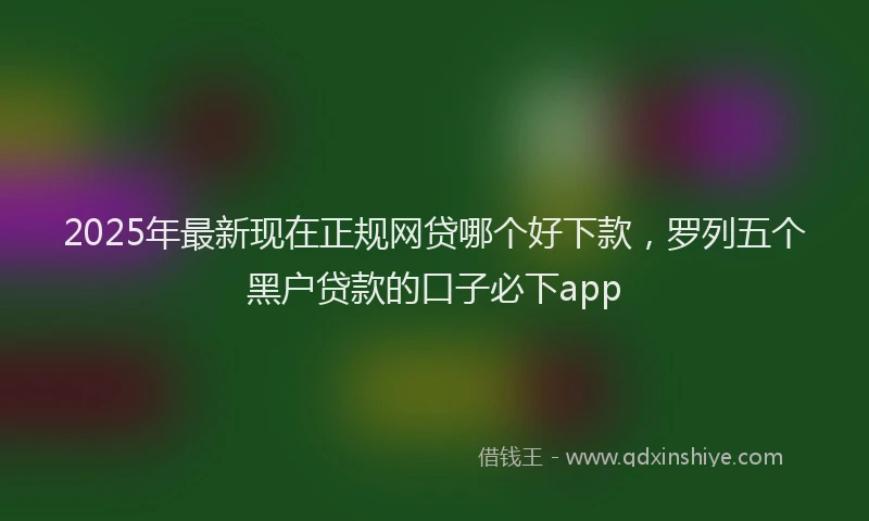 2025年最新现在正规网贷哪个好下款，罗列五个黑户贷款的口子必下app
