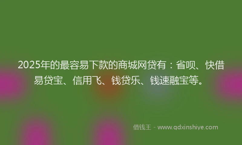 2025年的最容易下款的商城网贷有：省呗、快借易贷宝、信用飞、钱贷乐、钱速融宝等。