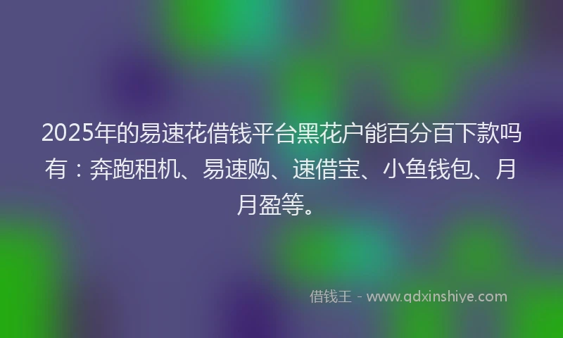 2025年的易速花借钱平台黑花户能百分百下款吗有：奔跑租机、易速购、速借宝、小鱼钱包、月月盈等。