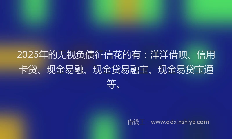 2025年的无视负债征信花的有：洋洋借呗、信用卡贷、现金易融、现金贷易融宝、现金易贷宝通等。