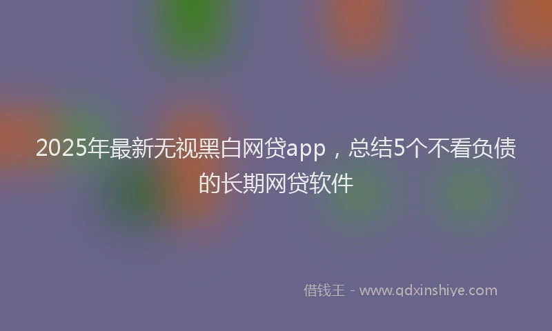2025年最新无视黑白网贷app，总结5个不看负债的长期网贷软件