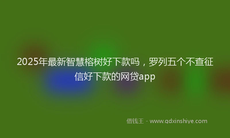 2025年最新智慧榕树好下款吗，罗列五个不查征信好下款的网贷app