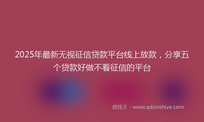 2025年最新无视征信贷款平台线上放款，分享五个贷款好做不看征信的平台