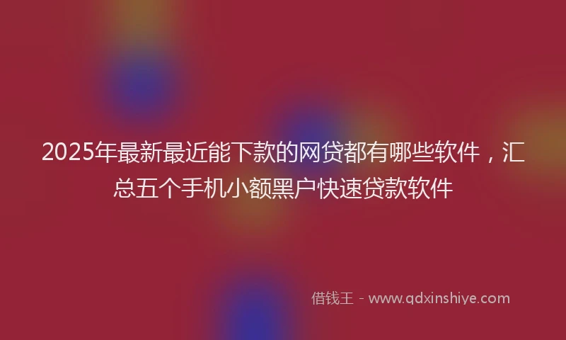 2025年最新最近能下款的网贷都有哪些软件，汇总五个手机小额黑户快速贷款软件