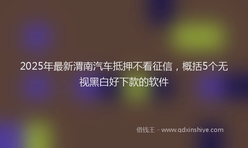 2025年最新渭南汽车抵押不看征信，概括5个无视黑白好下款的软件