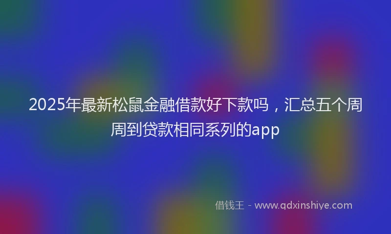 2025年最新松鼠金融借款好下款吗，汇总五个周周到贷款相同系列的app