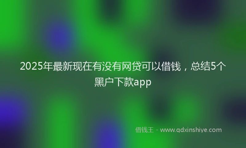 2025年最新现在有没有网贷可以借钱，总结5个黑户下款app